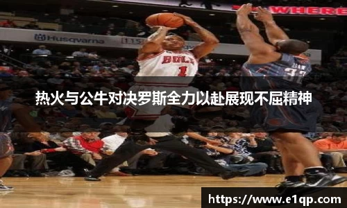 热火与公牛对决罗斯全力以赴展现不屈精神